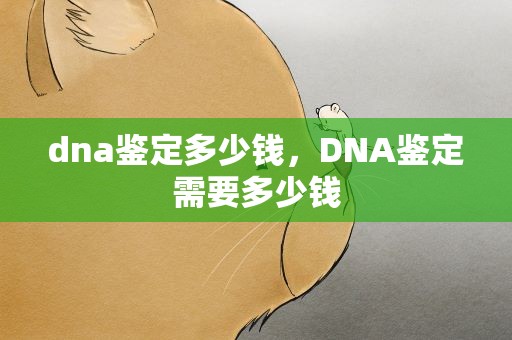 dna鉴定多少钱，DNA鉴定需要多少钱