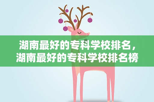 湖南最好的专科学校排名，湖南最好的专科学校排名榜