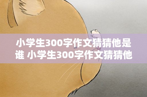 小学生300字作文猜猜他是谁 小学生300字作文猜猜他是谁怎么写