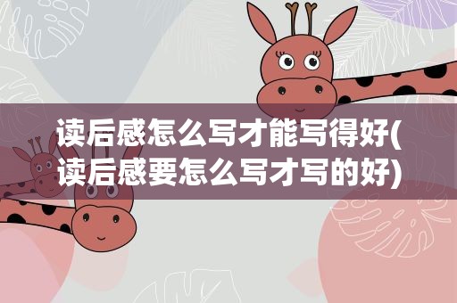 读后感怎么写才能写得好(读后感要怎么写才写的好)