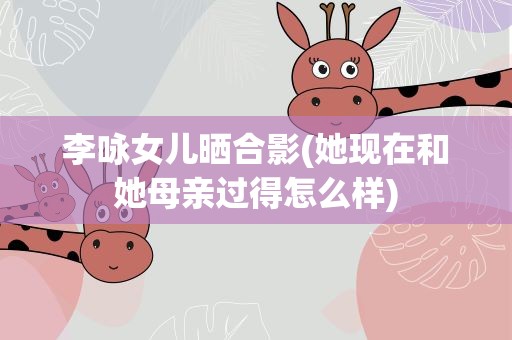 李咏女儿晒合影(她现在和她母亲过得怎么样)