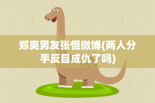 郑爽男友张恒微博(两人分手反目成仇了吗)