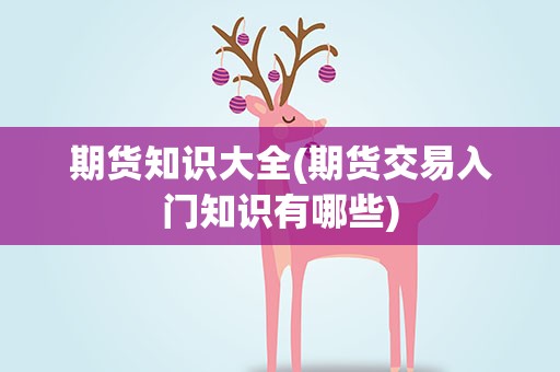 期货知识大全(期货交易入门知识有哪些)