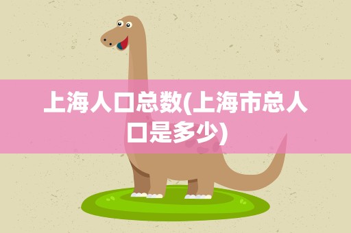 上海人口总数(上海市总人口是多少)