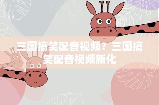 三国搞笑配音视频？三国搞笑配音视频新化
