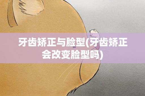 牙齿矫正与脸型(牙齿矫正会改变脸型吗)