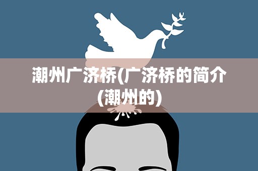 潮州广济桥(广济桥的简介(潮州的)