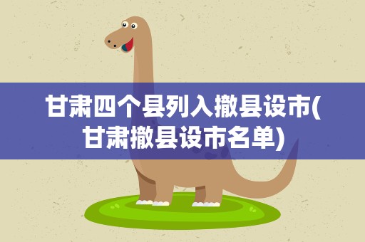 甘肃四个县列入撤县设市(甘肃撤县设市名单)