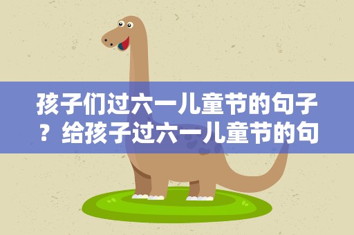孩子们过六一儿童节的句子？给孩子过六一儿童节的句子