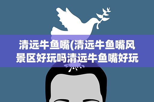 清远牛鱼嘴(清远牛鱼嘴风景区好玩吗清远牛鱼嘴好玩吗)