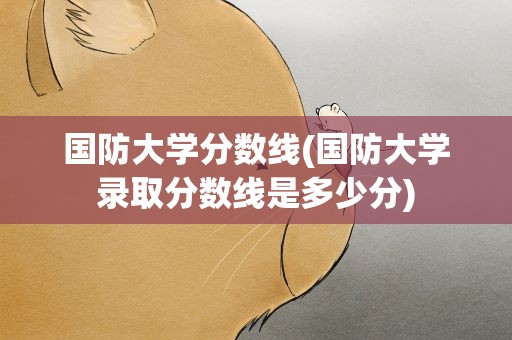 国防大学分数线(国防大学录取分数线是多少分)