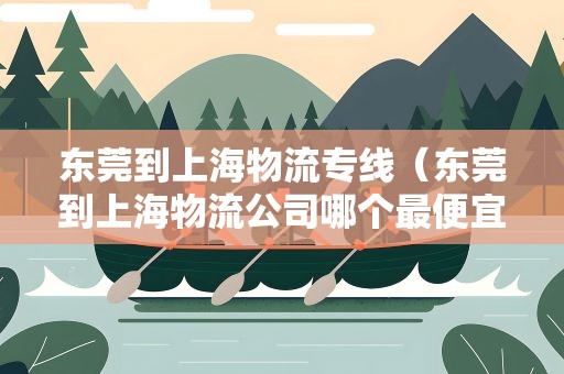 东莞到上海物流专线（东莞到上海物流公司哪个最便宜）