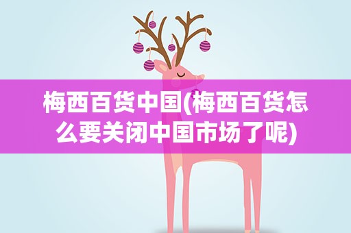 梅西百货中国(梅西百货怎么要关闭中国市场了呢)
