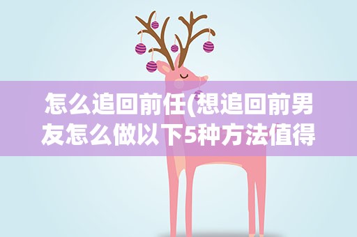 怎么追回前任(想追回前男友怎么做以下5种方法值得一试)