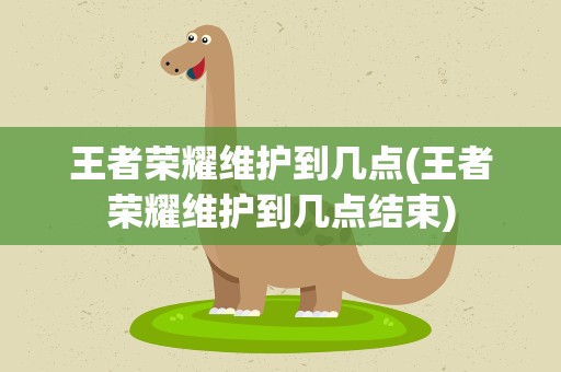 王者荣耀维护到几点(王者荣耀维护到几点结束)