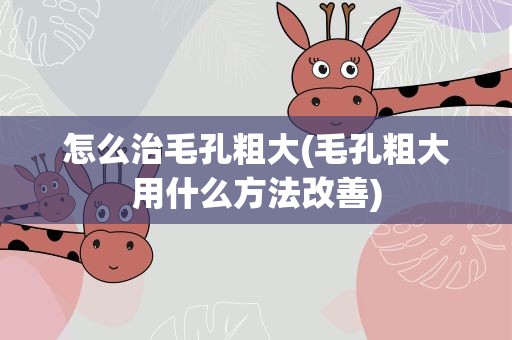 怎么治毛孔粗大(毛孔粗大用什么方法改善)