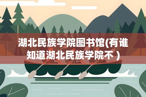 湖北民族学院图书馆(有谁知道湖北民族学院不 )