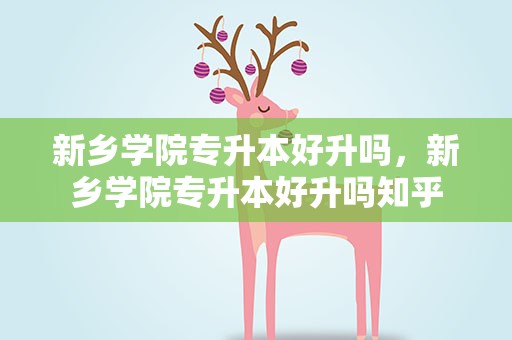 新乡学院专升本好升吗，新乡学院专升本好升吗知乎