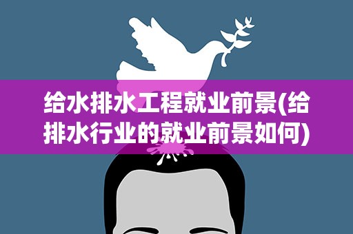 给水排水工程就业前景(给排水行业的就业前景如何)