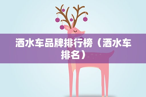 洒水车品牌排行榜（洒水车排名）
