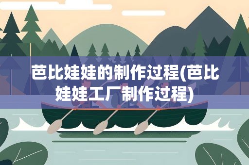 芭比娃娃的制作过程(芭比娃娃工厂制作过程)