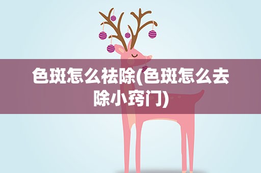 色斑怎么祛除(色斑怎么去除小窍门)