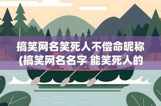 搞笑网名笑死人不偿命昵称(搞笑网名名字 能笑死人的)