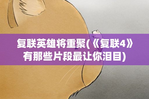 复联英雄将重聚(《复联4》有那些片段最让你泪目)