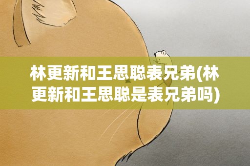 林更新和王思聪表兄弟(林更新和王思聪是表兄弟吗)