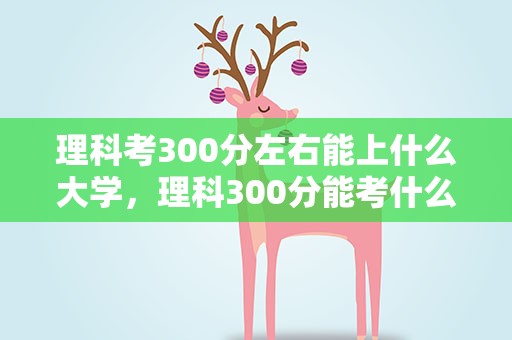 理科考300分左右能上什么大学，理科300分能考什么大学专业