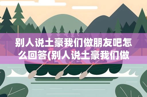 别人说土豪我们做朋友吧怎么回答(别人说土豪我们做朋友吧怎么回答他)