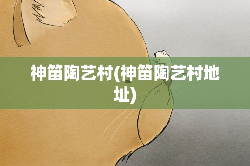 神笛陶艺村(神笛陶艺村地址)