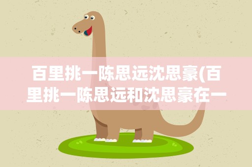百里挑一陈思远沈思豪(百里挑一陈思远和沈思豪在一起吗)