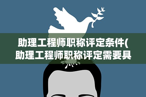 助理工程师职称评定条件(助理工程师职称评定需要具备什么条件)