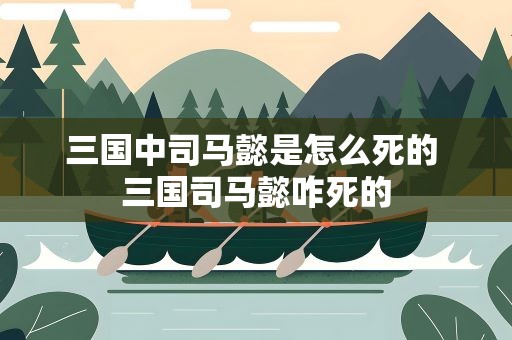 三国中司马懿是怎么死的 三国司马懿咋死的