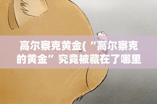 高尔察克黄金(“高尔察克的黄金”究竟被藏在了哪里)