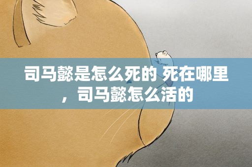 司马懿是怎么死的 死在哪里，司马懿怎么活的