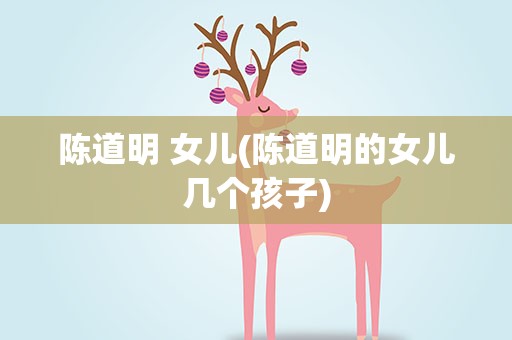 陈道明 女儿(陈道明的女儿几个孩子)