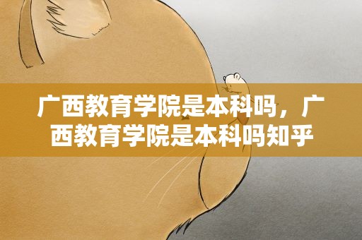 广西教育学院是本科吗，广西教育学院是本科吗知乎