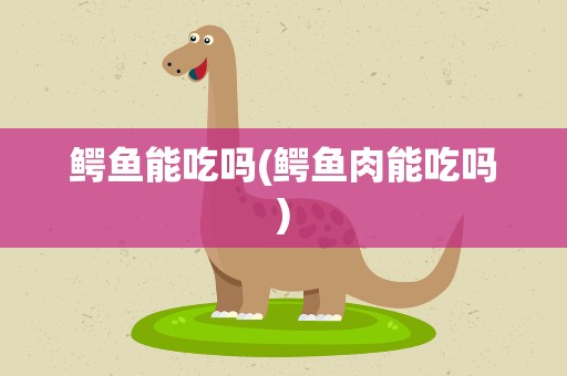 鳄鱼能吃吗(鳄鱼肉能吃吗)