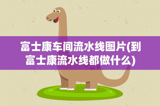 富士康车间流水线图片(到富士康流水线都做什么)