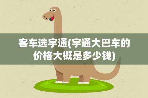 客车选宇通(宇通大巴车的价格大概是多少钱)