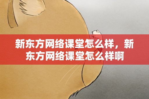 新东方网络课堂怎么样，新东方网络课堂怎么样啊
