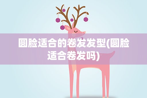 圆脸适合的卷发发型(圆脸适合卷发吗)