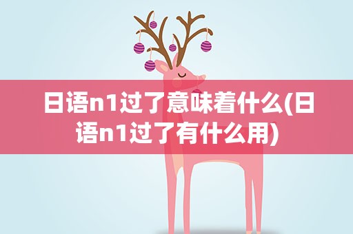 日语n1过了意味着什么(日语n1过了有什么用)