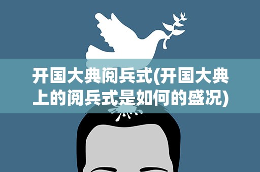 开国大典阅兵式(开国大典上的阅兵式是如何的盛况)