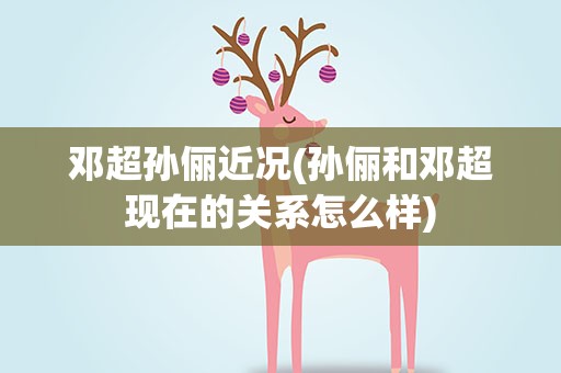 邓超孙俪近况(孙俪和邓超现在的关系怎么样)