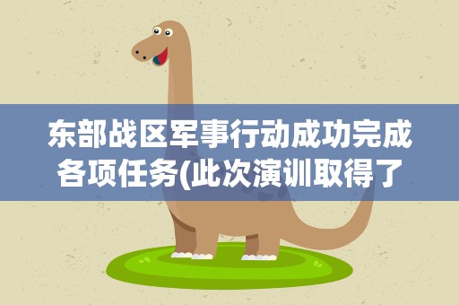 东部战区军事行动成功完成各项任务(此次演训取得了哪些突破)