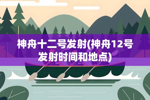 神舟十二号发射(神舟12号发射时间和地点)