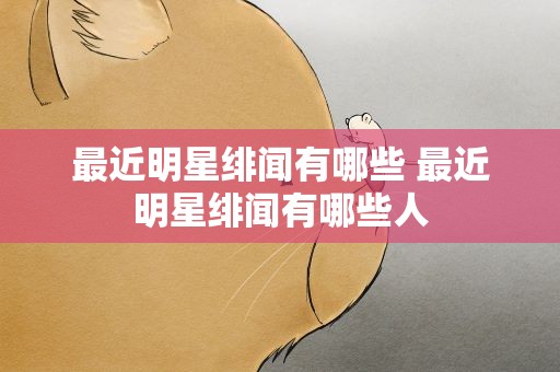 最近明星绯闻有哪些 最近明星绯闻有哪些人